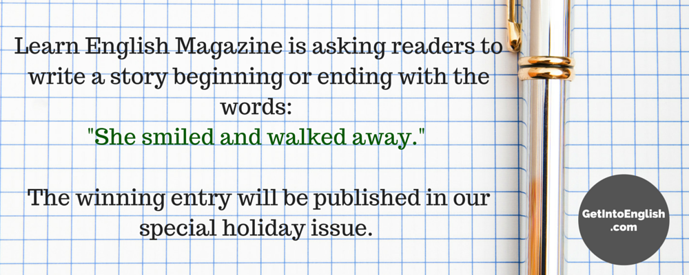 Learn English Magazine is asking readers to write a story beginning or ending with the words- -She smiled and walked away.- The winning entry will be published in our special holiday issue.